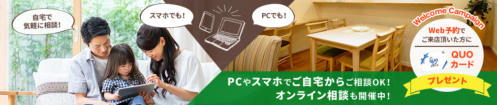 PCやスマホでご自宅からご相談OK！オンライン相談も開催中！Web予約でご来店いただいた方にQUOカード500円分プレゼント！