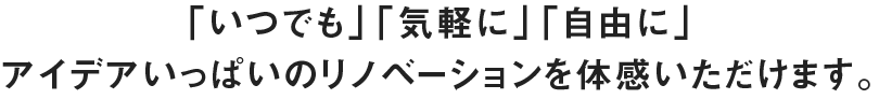 「いつでも」「気軽に」「自由に」アイデアいっぱいのリノベーションを体感いただけます。