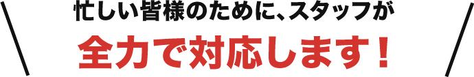 忙しい皆様のために、スタッフが全力で対応します！