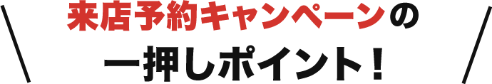 来店予約キャンペーンの一押しポイント！